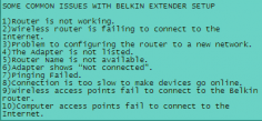 1)Router is not working.
2)Wireless router is failing to connect to the 
Internet.
3)Problem to configuring the router to a new 
network.
4)The Adapter is not listed.
5)Router Name is not available.
6)Adapter shows “Not connected”.

http://belkinsetup.us/