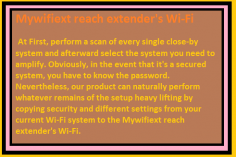  At First, perform a scan of every single close-by system and afterward select the system you need to amplify. Obviously, in the event that it's a secured system, you have to know the password. Nevertheless, our product can naturally perform whatever remains of the setup heavy lifting by copying security and different settings from your current Wi-Fi system to the Mywifiext reach extender's Wi-Fi. Since this is a double band gadget, you can amplify both the 2.4GHz and 5GHz signs. Once the settings are designed, you are disconnected from your wireless system

