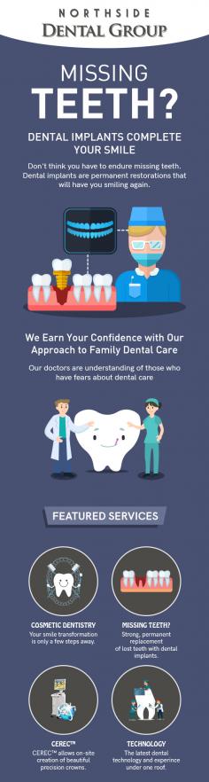 Having missing teeth? Get them replaced with dental implants from Northside Dental Group. Whether you have lost teeth in the front or back of the mouth, dental implants will give you a complete smile. 