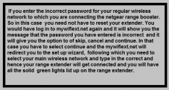  if you enter the incorrect password for your regular wireless network to which you are connecting the netgear range booster. So in this case you need not have to reset your extender. You would have log in to mywifiext.net again and it will show you the message that the password you have entered is incorrect and it will give you the option to of skip, cancel and continue. In that case you have to select continue and the mywifiext.net will redirect you to the set up wizard, following which you need to select your main wireless network and type in the correct and hence your range extender will get connected and you will have all the solid 

green lights lid up on the range extender.Specialist help Now supposing if you have confirmed both of the above scenarios and yet the you are getting the same error, then you can directly get in touch with specialist through mywifiext support number. You will be assisted by on call support or through chat. Once the issue has been figured out and fixed by the specialist, the error will appear no more and your extender will be up and running.