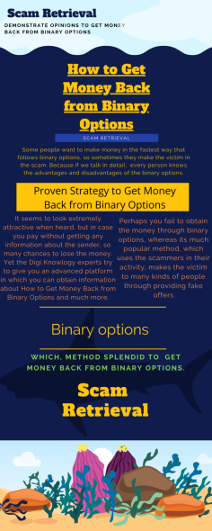 Demonstrate Opinions to Get Money Back from Binary Options
Some people want to make money in the fastest way that follows binary options, so sometimes they make the victim in the scam. Because if we talk in detail,  every person knows the advantages and disadvantages of the binary options. In those circumstances, Scam Retrieval try to  share individual tips which on behalf you can understand, How to Get Money Back from Binary Options and much more.


