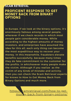 Proficient Response to Get Money Back from Binary Options
In Europe, if we look at the binary options, it's enormously famous among several people, wherever if we check records in which most people gain considerable money. While according to the highest amounts of money investors, and enterprises have assumed the idea for this all, each only thing can become the most expeditious way to recover your money. In this meanwhile, fraudsters elevate benefits successfully, because many times they do fake commitment to the customer for the profits, in whichsoever many people make the victim. Although if you realize  as the victim of any kinds of mistake and activity, then you can check the Scam Retrieval experts for knows to How to Get Money Back from Binary Options and much more.https://scamretrieval.com/how-to-get-money-back-from-binary-options/

