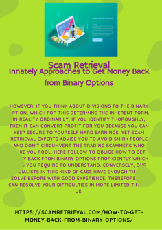 Innately Approaches to Get Money Back from Binary Options
However, if you think about divisions to the binary option, which for this determine the inherent form. In reality ordinarily, if you identify thoroughly, then it can convert profit for you because you can keep secure to yourself hard earnings. Yet Scam Retrieval experts advise you to avoid smirk people and don't circumvent the trading scammers who make you fool. Here follow to oblige  How to Get Money Back from Binary Options proficiently which ways you require to understand. Conversely, our specialists in this kind of case have enough time to solve before with good experience, therefore you can resolve your difficulties in more limited time by us.https://scamretrieval.com/how-to-get-money-back-from-binary-options/


