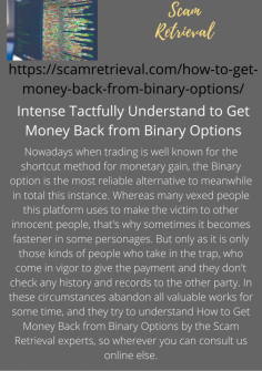 Intense Tactfully  Understand to Get Money Back from Binary Options
Nowadays when trading is well known for the shortcut method for monetary gain, the Binary option is the most reliable alternative to meanwhile in total this instance. Whereas many vexed people this platform uses to make the victim to other innocent people, that's why sometimes it becomes fastener in some personages. But only as it is only those kinds of people who take in the trap, who come in vigor to give the payment and they don't check any history and records to the other party. In these circumstances abandon all valuable works for some time, and they try to understand How to Get Money Back from Binary Options by the Scam Retrieval experts, so wherever you can consult us online else.https://scamretrieval.com/how-to-get-money-back-from-binary-options/

