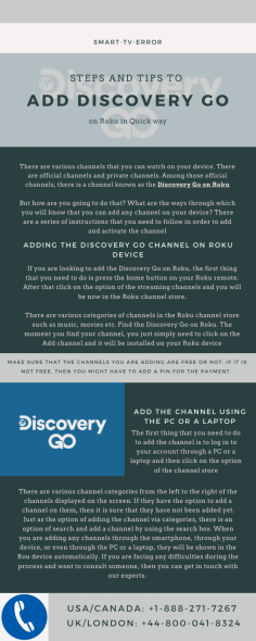 There are various channels that you can watch on your device. If you are looking to add the Discovery Go on Roku, the first thing that you need to do is press the home button on your Roku remote and go to the Roku channel store, add discovery go channel on your device. If you are not able to add it by yourself, Don’t panic just call our experts at USA/Canada: +1-888-271-7267 and UK/London: +44-800-041-8324. 