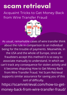 Acquaint Tricks to Get Money Back from Wire Transfer Fraud
 As usual, remarkable cases of wire transfer think about the rule in comparison to an individual being for the trouble of payments. Meanwhile, in the USA and the whole of Europe, since all fraudsters accept this method it is so easy to associate manually to understand. In which we can't track any consequence for stolen activity and it becomes disputing How to Get Money Back from Wire Transfer Fraud. Yet Scam Retrieval supports similar assurance for saving you of this sort of difficulty.https://scamretrieval.com/how-to-get-money-back-from-wire-transfer-fraud/
