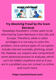 Try Absolving Fraud  by the Scam Retrieval
Nowadays fraudsters' crimes seem to be reformed by Scam Retrieval in the USA and Europe. Therefore, while in other privileges it is not easy to solve this problem, since various types of corruption include internet scandals, phishing, email. Yet, likewise, our experts also comprehend some advanced process to evaluate, which can't be hidden anywhere and so if you are in a problem you can contact us online and much more.