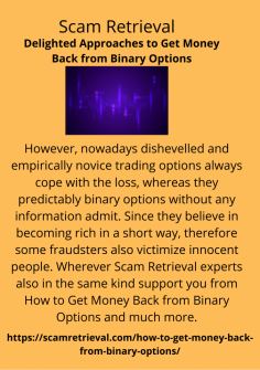 Delighted Approaches to Get Money Back from Binary Options
However, nowadays dishevelled and empirically novice trading options always cope with the loss, whereas they predictably binary options without any information admit. Since they believe in becoming rich in a short way, therefore some fraudsters also victimize innocent people. Wherever Scam Retrieval experts also in the same kind support you from How to Get Money Back from Binary Options and much more.https://scamretrieval.com/how-to-get-money-back-from-binary-options/
