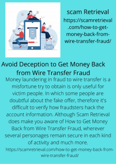 Avoid Deception to Get Money Back from Wire Transfer Fraud
Money laundering in fraud to wire transfer is a misfortune try to obtain is only useful for victim people. In which some people are doubtful about the fake offer, therefore it's difficult to verify how fraudsters hack the account information. Although Scam Retrieval does make you aware of How to Get Money Back from Wire Transfer Fraud, wherever several personages remain secure in each kind of activity and much more.https://scamretrieval.com/how-to-get-money-back-from-wire-transfer-fraud/
