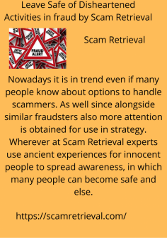 Leave Safe of Disheartened Activities in fraud by Scam Retrieval
Nowadays it is in trend even if many people know about options to handle scammers. As well since alongside similar fraudsters also more attention is obtained for use in strategy. Wherever at Scam Retrieval experts use ancient experiences for innocent people to spread awareness, in which many people can become safe and else.https://scamretrieval.com/

