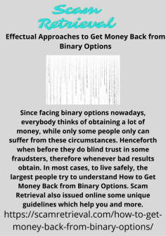 Effectual Approaches to Get Money Back from Binary Options
Since facing binary options nowadays, everybody thinks of obtaining a lot of money, while only some people only can suffer from these circumstances. Henceforth when before they do blind trust in some fraudsters, therefore whenever bad results obtain. In most cases, to live safely, the largest people try to understand How to Get Money Back from Binary Options. Scam Retrieval also issued online some unique guidelines which help you and more.https://scamretrieval.com/how-to-get-money-back-from-binary-options/
