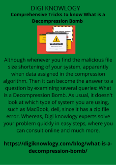Comprehensive Tricks to know What is a Decompression Bomb 
Although whenever you find the malicious file size shortening of your system, apparently when data assigned in the compression algorithm. Then it can become the answer to a question by examining several queries: What is a Decompression Bomb. As usual, it doesn't look at which type of system you are using, such as MacBook, dell, since it has a zip file error. Whereas, Digi knowlogy experts solve your problem quickly in easy steps, where you can consult online and much more.
