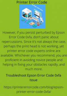 Troubleshoot  Epson Error Code 0xfa Issue
However, if you persist perturbed by Epson Error Code 0xfa, don't panic about repercussions. Since it's not always the case, perhaps the print head is not working, yet printer error code experts online are available. Whichever you recommend, you are proficient in avoiding novice people and helping in fixing your obstacles rapidly, and much more.https://printererrorcode.com/blog/epson-printer-error-code-0xfa/

