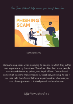 Can Scam Retrieval help recover your money? know here
Disheartening cases when annoying to people, in which they suffer from experience by fraudsters. Therefore after that, some people turn around the court, police, and legal officer. Due to fraud somewhat, in online money transfers, facebook, phishing, hence if you take help from Scam Retrieval experts online, wherever you can obtain justice in a limited period and much more.
