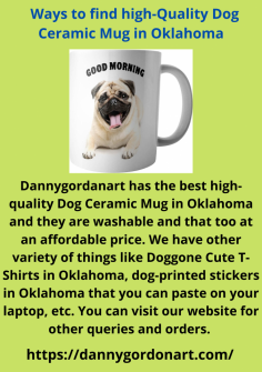 Dannygordanart has the best high-quality Dog Ceramic Mug in Oklahoma and they are washable and that too at an affordable price. We have other variety of things like Doggone Cute T-Shirts in Oklahoma, dog-printed stickers in Oklahoma that you can paste on your laptop, etc. You can visit our website for other queries and orders. 

https://dannygordonart.com/
