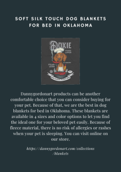Dannygordonart products can be another comfortable choice that you can consider buying for your pet. Because of that, we are the best in dog blankets for bed in Oklahoma. These blankets are available in 4 sizes and color options to let you find the ideal one for your beloved pet easily. Because of fleece material, there is no risk of allergies or rashes when your pet is sleeping. You can visit online on our store.
