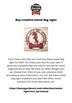 If you have a pet then you must buy these metal dog signs for them. Its shows your love for your pets. It gives you a positive vibe not only for you but for every single person as well. We have our latest designs you can choose from them or you can customize them according to your instructions. You can use these metal dog signs anywhere you want like office, home entrance, for home decoration, etc.
