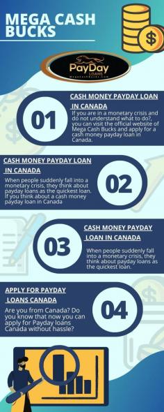 If you are in a monetary crisis and do not understand what to do?, you can visit the official website of Mega Cash Bucks and apply for a cash money payday loan in Canada. They are one of the best lenders in Canada. You will get here quick and hassle-free loans at affordable interest. If you have a further query regarding this, you may call them or contact them through the mail. 

Visit  https://megacashbucks.ca/ 
