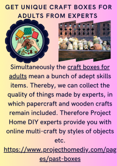 Get Unique Craft Boxes For Adults From Experts 
Simultaneously the craft boxes for adults mean a bunch of adept skills items. Thereby, we can collect the quality of things made by experts, in which papercraft and wooden crafts remain included. Therefore Project Home DIY experts provide you with online multi-craft by styles of objects etc.

https://www.projecthomediy.com/pages/past-boxes

