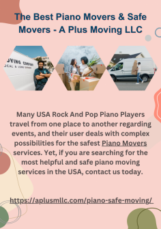 The Best Piano Movers & Safe Movers - A Plus Moving LLC

Many USA Rock And Pop Piano Players travel from one place to another regarding events, and their user deals with complex possibilities for the safest Piano Movers services. Yet, if you are searching for the most helpful and safe piano moving services in the USA, contact us today.
https://aplusmllc.com/piano-safe-moving/