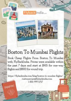 FlyBackIndia offers low-cost flights from Boston to Mumbai. Price ranges start at $415 for one-way flights and $800 for round-trip tickets, and they were available within the last 7 days. According between Boston to Mumbai Flights, this represents the typical nonstop flight time.