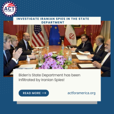 Investigate Iranian Spies in the State Department | ACT for America - 
Biden’s State Department has been Infiltrated by Iranian Spies! Call on Congress, the State Department, and the State Inspector General to Investigate the Iran Experts Initiative IEI members, clandestinely working for the Iranian Foreign Ministry, while also working at the State Department and Pentagon and immediately revoke all security clearances!