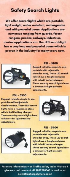 Traffic Safety India offer searchlights which are portable, light weight, water resistant, rechargeable and with powerful beam. Applications are numerous ranging from guards, forest rangers, prisons, railways, industries, marine applications etc. Our LED searchlight has a very long and powerful beam which is proven in the industry for many years now.

Our FSL-5200, FSL-5300, and FSL-5400 are rugged, reliable, simple to use, and portable with adjustable shoulder straps. These LED searchlights have toughened glass with a built-in battery charger. These security searchlights feature a dimmer for light intensity adjustments and offer a powerful LED light throw. They are ideal for use in forests, campuses, airports, factories, and more.

For more information » on Traffic safety india. Visit us & give us a call now » at +91 9899998545 or mail us at delhi@frontierpolymers.com»
